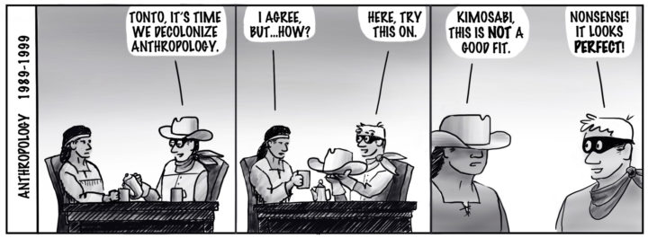 Anthropology 1989-1999. Tonto and the Lone Ranger sit at a table having coffee. Ranger: "Tonto, it's time we decolonize anthropology." Tonto: "I agree, but...how?" Ranger takes off his had and presents it to Tonto: "Here, try this on." Tonto: "Kimosabi, this is NOT a good fit." Ranger with no hat and blonde hair, says: "Nonsense! It looks PERFECT!."