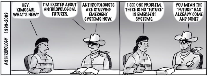 Anthropology 1999-2009. Tonto and the Lone Ranger sit at a table in front of an open book. Tonto: "Hey Kimosabi, What's new?" Ranger: "I'm excited about anthropological futures. Anthropologists are studying emergent systems now." Tonto: "I see one problem, there is no 'future' in emergent systems." Ranger: 'You mean the 'future' has already come and gone?"