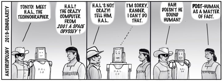 Anthropology 2019-singularity. Ranger stands next to a robot and says: "Tonto! Meet H.A.L., the technographer." Tonto: "H.A.L.? The Cazy computer from _2001 a Space Odyssey_?" Ranger: H.A.L.'s not crazy! Tell him, H.A.L." H.A.L.: I'm sorry Ranger, I can't do that." Ranger: "Hah! Doesn't he sound human?" Tonto: "POST-human, as a matter of fact."