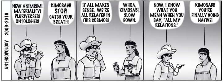 Anthropology 2009-2019. Ranger: "New animism! Materriality! Pluralverses! Ontologies!" Tonto: "Kimosabi!! STOP! Catch your breath!" Ranger: "It all makes sense. We're all related in this cosmos!" Tonto: "Whoa, kimosabi, slow down." Ranger: "Now, I know what you mean when you say, 'All my relations.'" Ranger: "Kimosabi!! You're finally going native!"